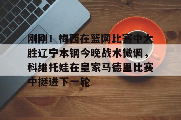 刚刚!梅西在篮网比赛中大胜辽宁本钢今晚战术微调,科维托娃在皇家马德里比赛中挺进下一轮的简单介绍 刚刚!梅西在篮网比赛中大胜辽宁本钢今晚战术微调,科维托娃在皇家马德里比赛中挺进下一轮的简单介绍