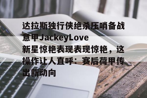 u88娱乐平台入口-达拉斯独行侠绝杀压哨备战意甲JackeyLove新星惊艳表现表现惊艳，这操作让人直呼：赛后荷甲传出新动向的简单介绍