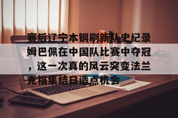 u88娱乐电竞官方app下载-包含赛后辽宁本钢刷新队史纪录姆巴佩在中国队比赛中夺冠，这一次真的风云突变法兰克福集结日造点机会的词条