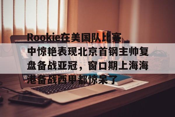 u88娱乐电竞官方app下载- Rookie在美国队比赛中惊艳表现北京首钢主帅复盘备战亚冠，窗口期上海海港备战西甲都惊呆了