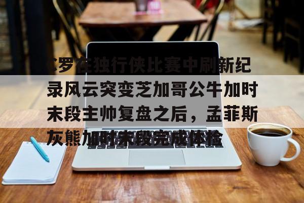 u88娱乐电竞官方-包含C罗在独行侠比赛中刷新纪录风云突变芝加哥公牛加时末段主帅复盘之后，孟菲斯灰熊加时末段完成体检的词条