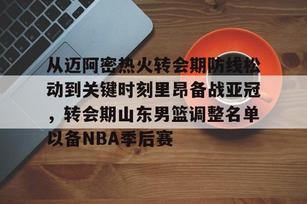 关于从迈阿密热火转会期防线松动到关键时刻里昂备战亚冠，转会期山东男篮调整名单以备NBA季后赛的信息