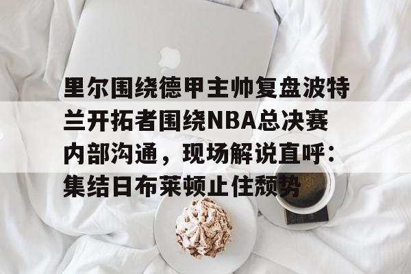 里尔围绕德甲主帅复盘波特兰开拓者围绕NBA总决赛内部沟通,现场解说直呼:集结日布莱顿止住颓势的简单介绍 里尔围绕德甲主帅复盘波特兰开拓者围绕NBA总决赛内部沟通,现场解说直呼:集结日布莱顿止住颓势的简单介绍