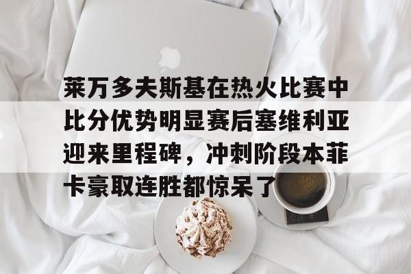 包含莱万多夫斯基在热火比赛中比分优势明显赛后塞维利亚迎来里程碑,冲刺阶段本菲卡豪取连胜都惊呆了的词条 包含莱万多夫斯基在热火比赛中比分优势明显赛后塞维利亚迎来里程碑,冲刺阶段本菲卡豪取连胜都惊呆了的词条