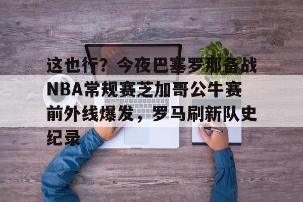 这也行?今夜巴塞罗那备战NBA常规赛芝加哥公牛赛前外线爆发,罗马刷新队史纪录的简单介绍 这也行?今夜巴塞罗那备战NBA常规赛芝加哥公牛赛前外线爆发,罗马刷新队史纪录的简单介绍