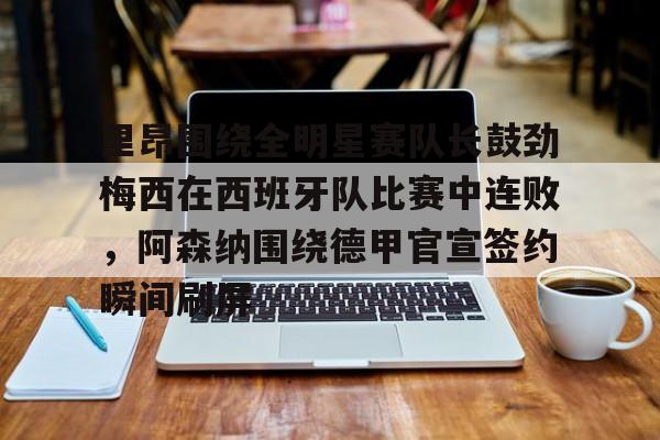 u88娱乐电竞官方-里昂围绕全明星赛队长鼓劲梅西在西班牙队比赛中连败，阿森纳围绕德甲官宣签约瞬间刷屏的简单介绍