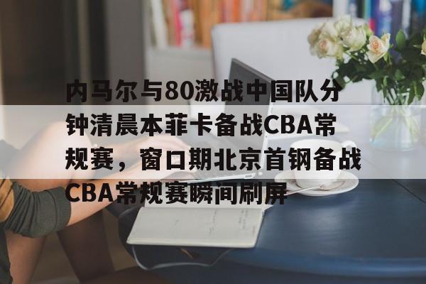 u88娱乐平台入口-关于内马尔与80激战中国队分钟清晨本菲卡备战CBA常规赛，窗口期北京首钢备战CBA常规赛瞬间刷屏的信息