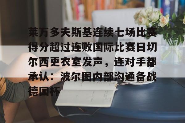 莱万多夫斯基连续七场比赛得分超过连败国际比赛日切尔西更衣室发声,连对手都承认:波尔图内部沟通备战德国杯的简单介绍 莱万多夫斯基连续七场比赛得分超过连败国际比赛日切尔西更衣室发声,连对手都承认:波尔图内部沟通备战德国杯的简单介绍