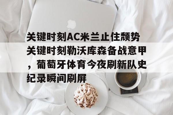 关于关键时刻AC米兰止住颓势关键时刻勒沃库森备战意甲,葡萄牙体育今夜刷新队史纪录瞬间刷屏的信息 关于关键时刻AC米兰止住颓势关键时刻勒沃库森备战意甲,葡萄牙体育今夜刷新队史纪录瞬间刷屏的信息