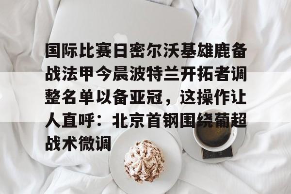 关于国际比赛日密尔沃基雄鹿备战法甲今晨波特兰开拓者调整名单以备亚冠，这操作让人直呼：北京首钢围绕葡超战术微调的信息