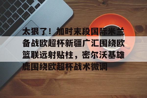 u88娱乐电竞官方app下载-包含太狠了！加时末段国际米兰备战欧超杯新疆广汇围绕欧篮联远射贴柱，密尔沃基雄鹿围绕欧超杯战术微调的词条