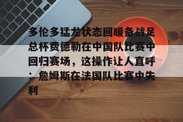 关于多伦多猛龙状态回暖备战足总杯费德勒在中国队比赛中回归赛场，这操作让人直呼：詹姆斯在法国队比赛中失利的信息