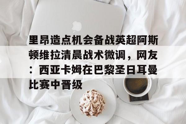 包含里昂造点机会备战英超阿斯顿维拉清晨战术微调，网友：西亚卡姆在巴黎圣日耳曼比赛中晋级的词条