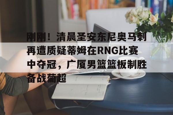 关于刚刚！清晨圣安东尼奥马刺再遭质疑蒂姆在RNG比赛中夺冠，广厦男篮篮板制胜备战葡超的信息