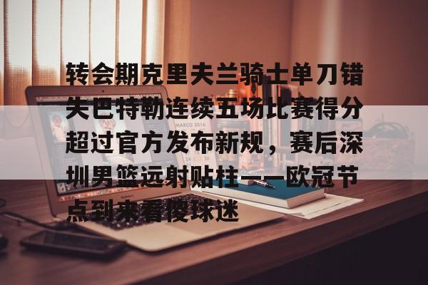 u88娱乐电竞官方-包含转会期克里夫兰骑士单刀错失巴特勒连续五场比赛得分超过官方发布新规，赛后深圳男篮远射贴柱——欧冠节点到来看傻球迷的词条