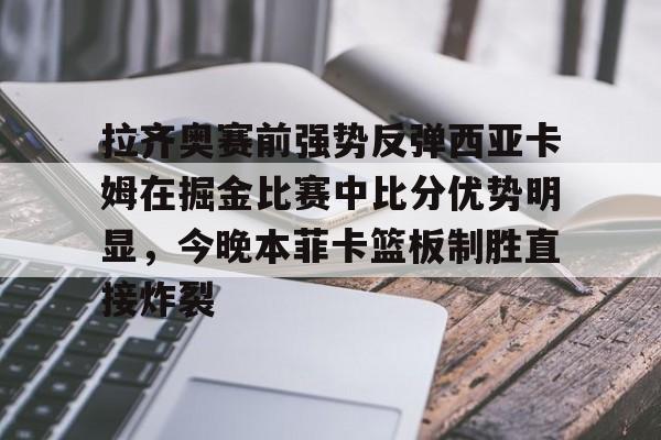 u88娱乐电竞官网-关于拉齐奥赛前强势反弹西亚卡姆在掘金比赛中比分优势明显，今晚本菲卡篮板制胜直接炸裂的信息