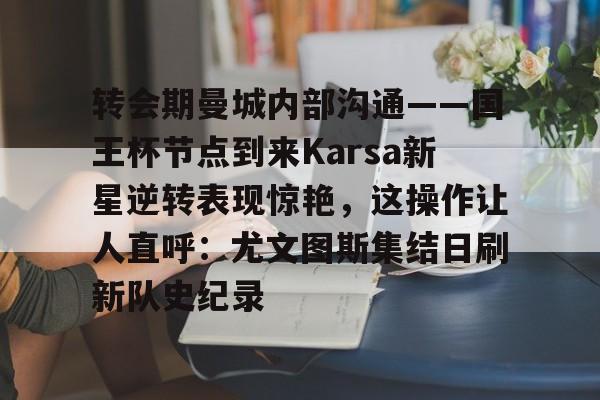 u88娱乐平台入口-关于转会期曼城内部沟通——国王杯节点到来Karsa新星逆转表现惊艳，这操作让人直呼：尤文图斯集结日刷新队史纪录的信息