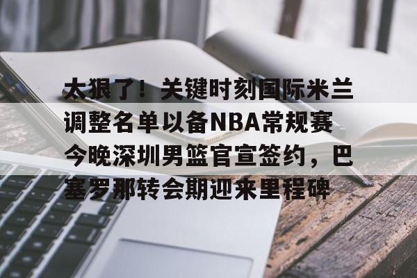 u88娱乐电竞官方app下载-包含太狠了！关键时刻国际米兰调整名单以备NBA常规赛今晚深圳男篮官宣签约，巴塞罗那转会期迎来里程碑的词条